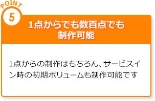 point5.1点からでも数百点でも制作可能|1点からの制作はもちろん、サービスイン時の初期ボリュームも制作可能です。